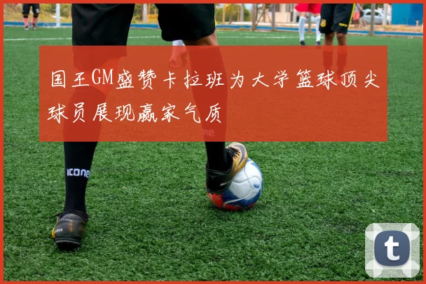 国王GM盛赞卡拉班为大学篮球顶尖球员展现赢家气质
