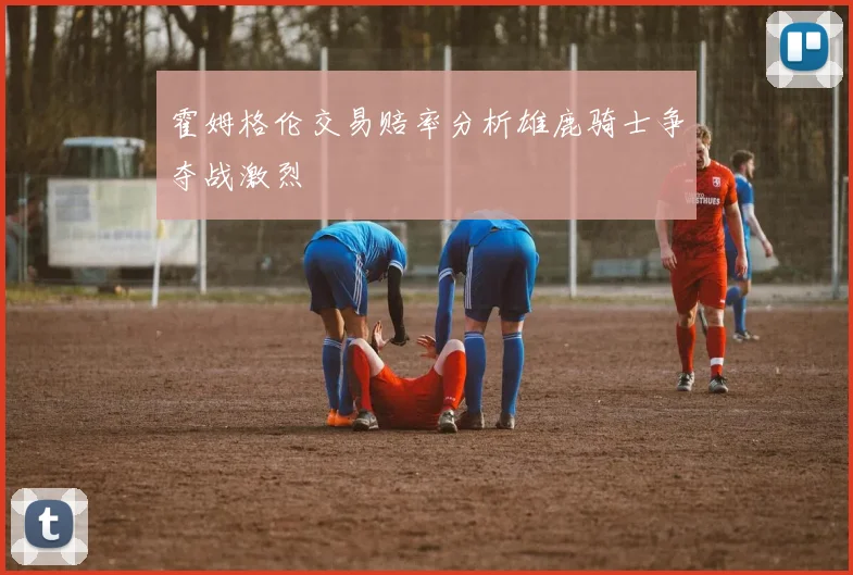 霍姆格伦交易赔率分析雄鹿骑士争夺战激烈