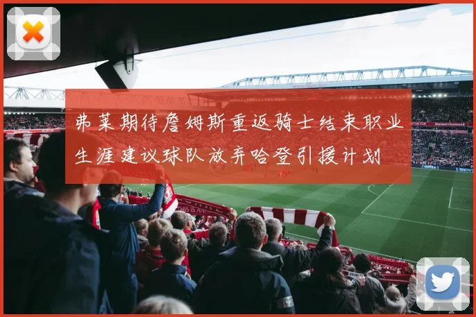 弗莱期待詹姆斯重返骑士结束职业生涯建议球队放弃哈登引援计划