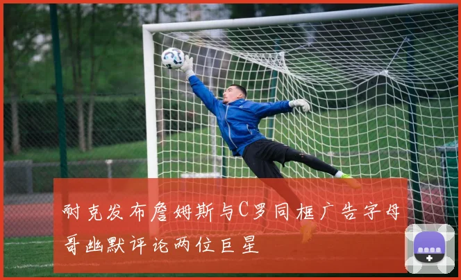 耐克发布詹姆斯与C罗同框广告字母哥幽默评论两位巨星