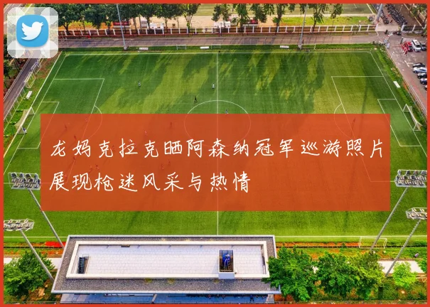 龙妈克拉克晒阿森纳冠军巡游照片展现枪迷风采与热情