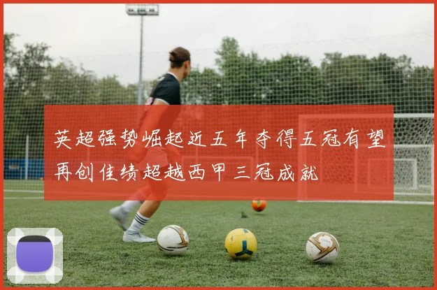 英超强势崛起近五年夺得五冠有望再创佳绩超越西甲三冠成就