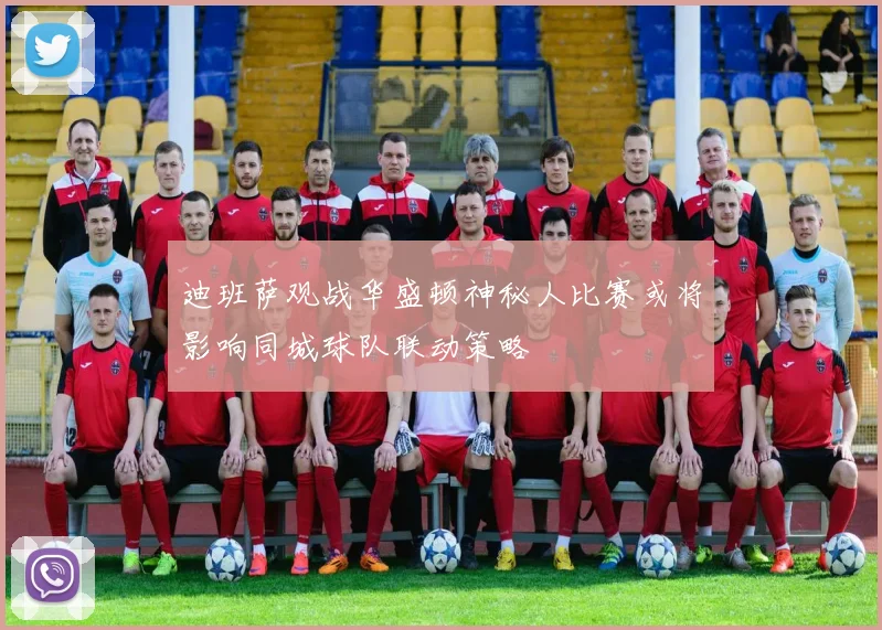 迪班萨观战华盛顿神秘人比赛或将影响同城球队联动策略