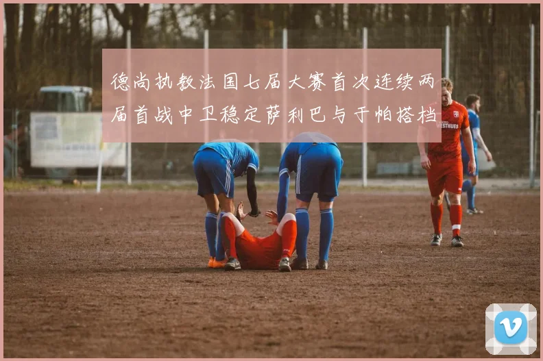 德尚执教法国七届大赛首次连续两届首战中卫稳定萨利巴与于帕搭档