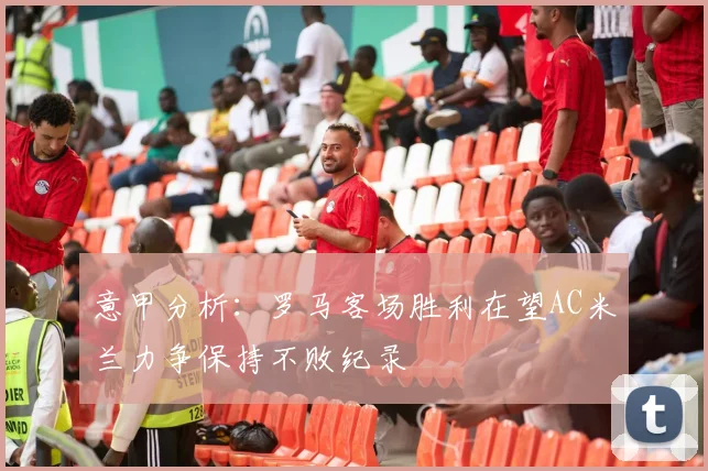 意甲分析：罗马客场胜利在望AC米兰力争保持不败纪录