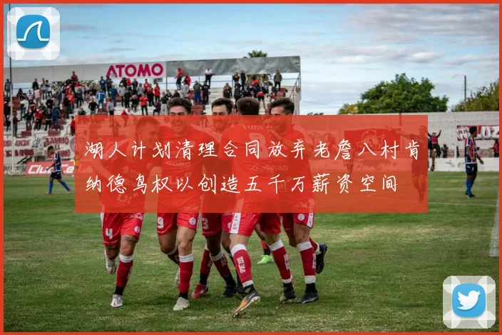 湖人计划清理合同放弃老詹八村肯纳德鸟权以创造五千万薪资空间